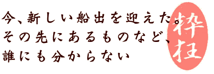 今、新しい船出を迎えた。 その先にあるものなど、 誰にも分からない